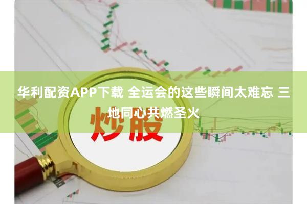 华利配资APP下载 全运会的这些瞬间太难忘 三地同心共燃圣火