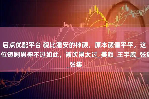 启点优配平台 貌比潘安的神颜，原本颜值平平，这6位短剧男神不过如此，被吹得太过_美颜_王宇威_张集