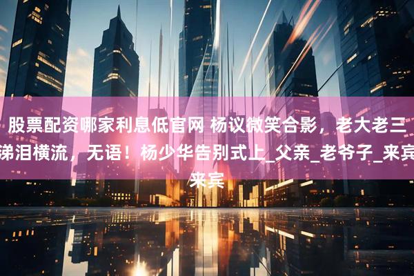 股票配资哪家利息低官网 杨议微笑合影，老大老三涕泪横流，无语！杨少华告别式上_父亲_老爷子_来宾