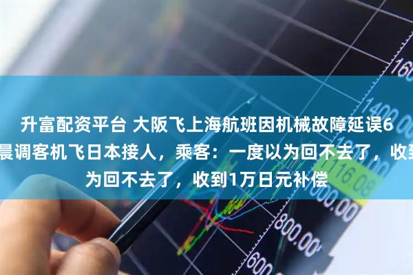 升富配资平台 大阪飞上海航班因机械故障延误6小时，航司凌晨调客机飞日本接人，乘客：一度以为回不去了，收到1万日元补偿