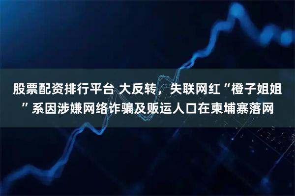 股票配资排行平台 大反转，失联网红“橙子姐姐”系因涉嫌网络诈骗及贩运人口在柬埔寨落网