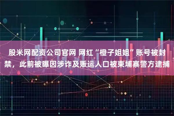 股米网配资公司官网 网红“橙子姐姐”账号被封禁，此前被曝因涉诈及贩运人口被柬埔寨警方逮捕