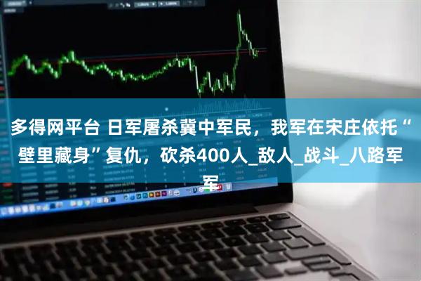 多得网平台 日军屠杀冀中军民，我军在宋庄依托“壁里藏身”复仇，砍杀400人_敌人_战斗_八路军