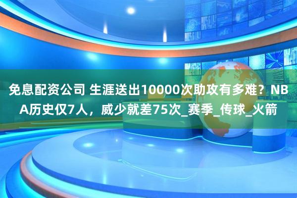 免息配资公司 生涯送出10000次助攻有多难？NBA历史仅7人，威少就差75次_赛季_传球_火箭