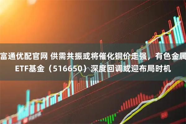 富通优配官网 供需共振或将催化铜价走强，有色金属ETF基金（516650）深度回调或迎布局时机
