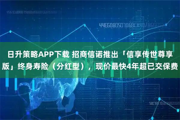 日升策略APP下载 招商信诺推出「信享传世尊享版」终身寿险（分红型），现价最快4年超已交保费