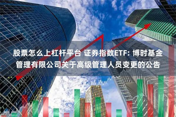 股票怎么上杠杆平台 证券指数ETF: 博时基金管理有限公司关于高级管理人员变更的公告