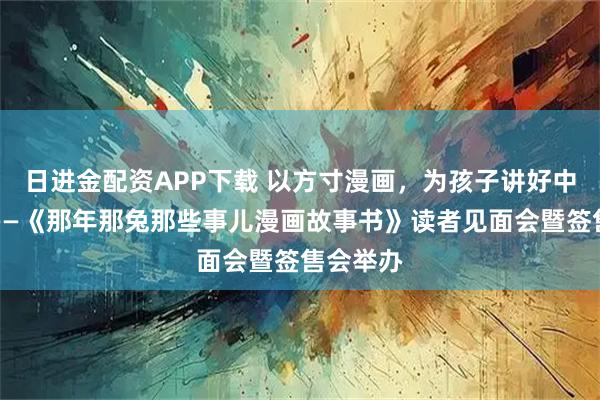 日进金配资APP下载 以方寸漫画，为孩子讲好中国故事——《那年那兔那些事儿漫画故事书》读者见面会暨签售会举办