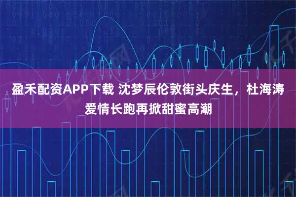 盈禾配资APP下载 沈梦辰伦敦街头庆生，杜海涛爱情长跑再掀甜蜜高潮