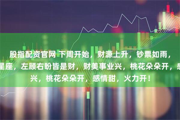 股指配资官网 下周开始，财源上升，钞票如雨，一夜翻身的3大星座，左顾右盼皆是财，财美事业兴，桃花朵朵开，感情甜，火力开！