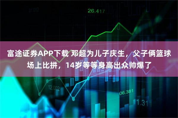 富途证券APP下载 邓超为儿子庆生，父子俩篮球场上比拼，14岁等等身高出众帅爆了