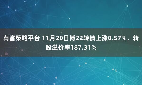有富策略平台 11月20日博22转债上涨0.57%，转股溢价率187.31%