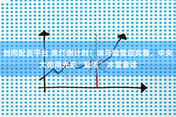 创同配资平台 亮灯倒计时！瑞马踏雪迎宾客，中央大街用光影“复活” 冰雪童话