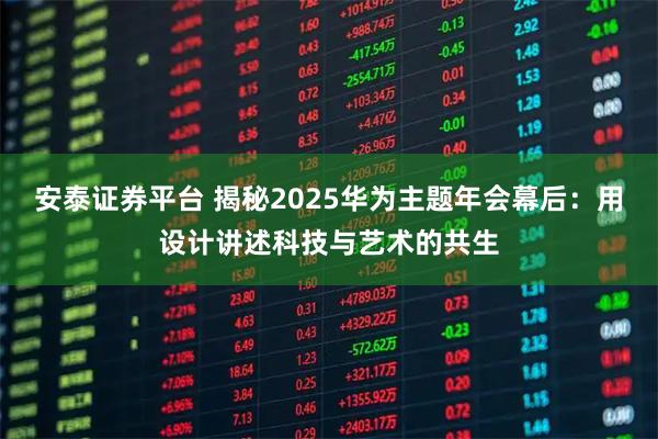 安泰证券平台 揭秘2025华为主题年会幕后：用设计讲述科技与艺术的共生