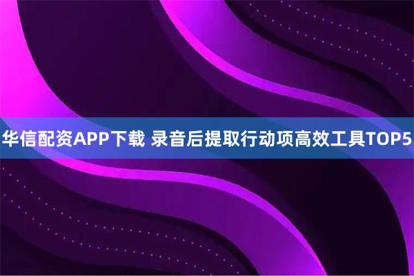 华信配资APP下载 录音后提取行动项高效工具TOP5