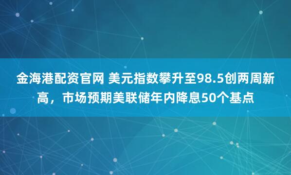 金海港配资官网 美元指数攀升至98.5创两周新高，市场预期美联储年内降息50个基点