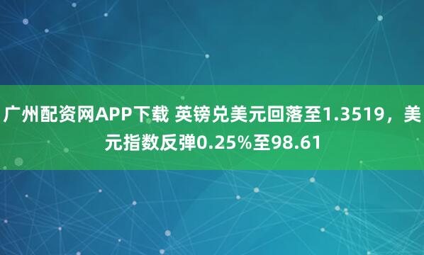 广州配资网APP下载 英镑兑美元回落至1.3519，美元指数反弹0.25%至98.61