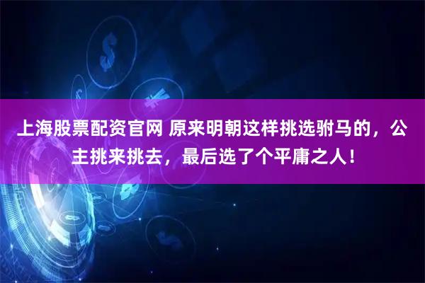 上海股票配资官网 原来明朝这样挑选驸马的，公主挑来挑去，最后选了个平庸之人！