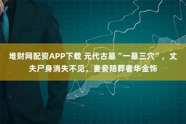 堆财网配资APP下载 元代古墓“一墓三穴”，丈夫尸身消失不见，妻妾陪葬奢华金饰