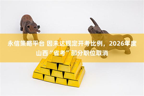 永信策略平台 因未达规定开考比例，2026年度山西“省考”部分职位取消