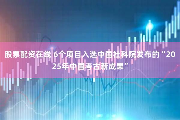 股票配资在线 6个项目入选中国社科院发布的“2025年中国考古新成果”