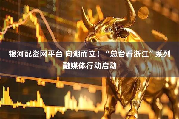 银河配资网平台 向潮而立！“总台看浙江”系列融媒体行动启动