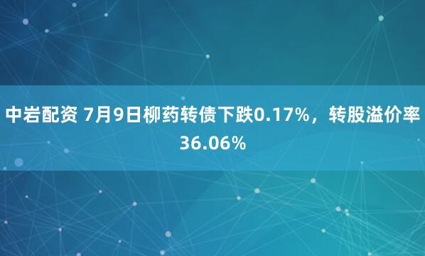 中岩配资 7月9日柳药转债下跌0.17%，转股溢价率36.06%