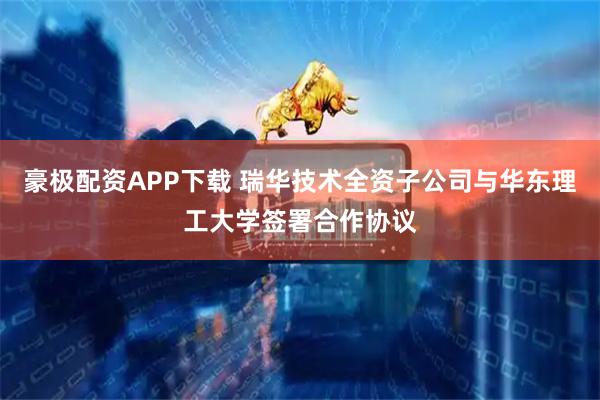 豪极配资APP下载 瑞华技术全资子公司与华东理工大学签署合作协议
