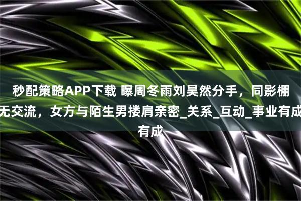 秒配策略APP下载 曝周冬雨刘昊然分手，同影棚无交流，女方与陌生男搂肩亲密_关系_互动_事业有成
