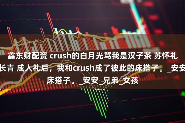 鑫东财配资 crush的白月光骂我是汉子茶 苏怀礼乔安谢允杨长青 成人礼后，我和crush成了彼此的床搭子。_安安_兄弟_女孩