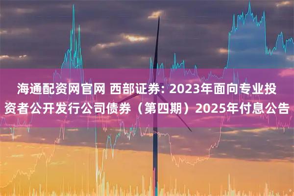 海通配资网官网 西部证券: 2023年面向专业投资者公开发行公司债券（第四期）2025年付息公告