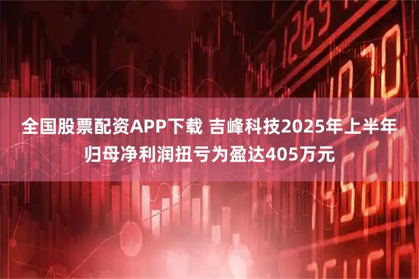 全国股票配资APP下载 吉峰科技2025年上半年归母净利润扭亏为盈达405万元