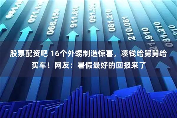 股票配资吧 16个外甥制造惊喜，凑钱给舅舅给买车！网友：暑假最好的回报来了