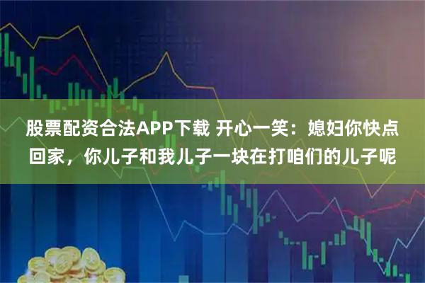 股票配资合法APP下载 开心一笑：媳妇你快点回家，你儿子和我儿子一块在打咱们的儿子呢