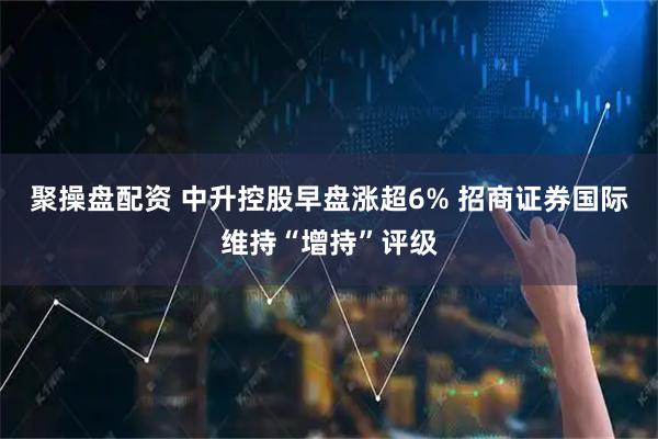 聚操盘配资 中升控股早盘涨超6% 招商证券国际维持“增持”评级