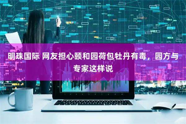 明珠国际 网友担心颐和园荷包牡丹有毒，园方与专家这样说